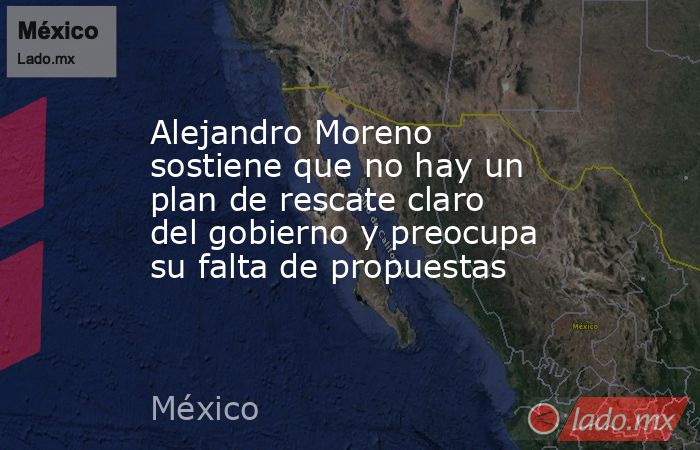 Alejandro Moreno sostiene que no hay un plan de rescate claro del gobierno y preocupa su falta de propuestas. Noticias en tiempo real