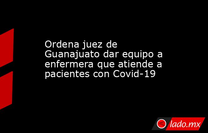 Ordena juez de Guanajuato dar equipo a enfermera que atiende a pacientes con Covid-19. Noticias en tiempo real