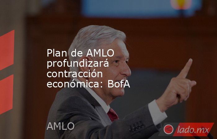 Plan de AMLO profundizará contracción económica: BofA. Noticias en tiempo real