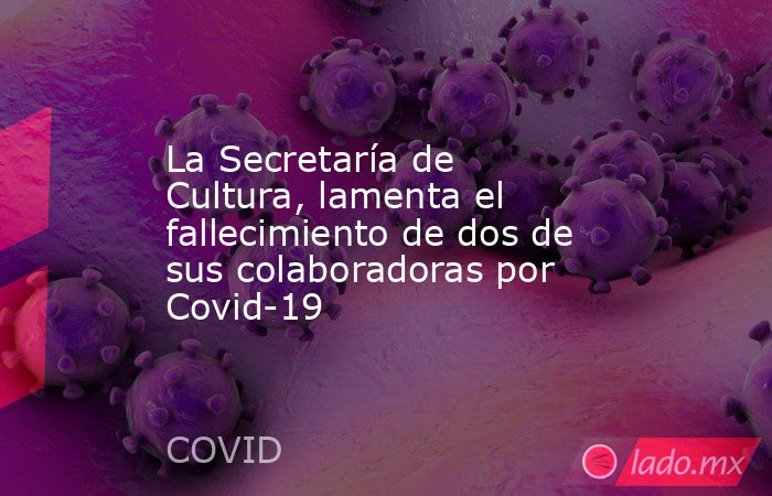 La Secretaría de Cultura, lamenta el fallecimiento de dos de sus colaboradoras por Covid-19. Noticias en tiempo real