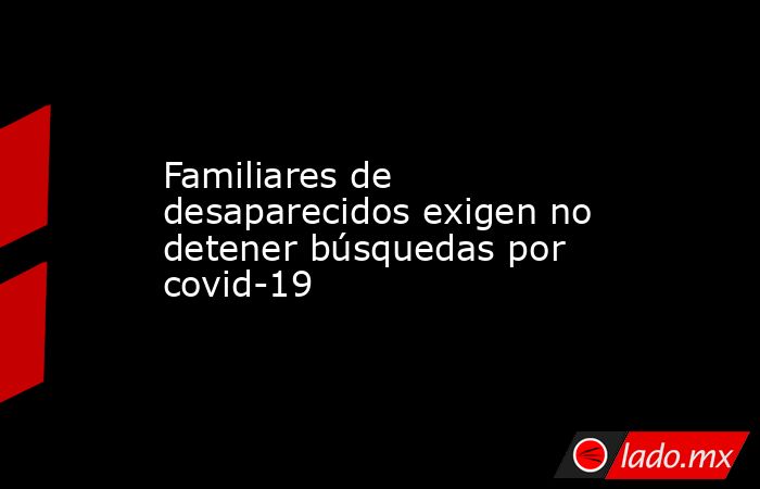 Familiares de desaparecidos exigen no detener búsquedas por covid-19. Noticias en tiempo real