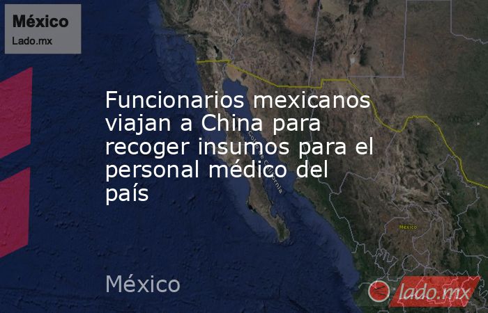 Funcionarios mexicanos viajan a China para recoger insumos para el personal médico del país. Noticias en tiempo real