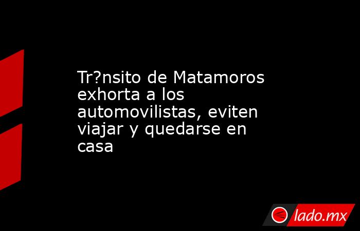 Tr?nsito de Matamoros exhorta a los automovilistas, eviten viajar y quedarse en casa. Noticias en tiempo real