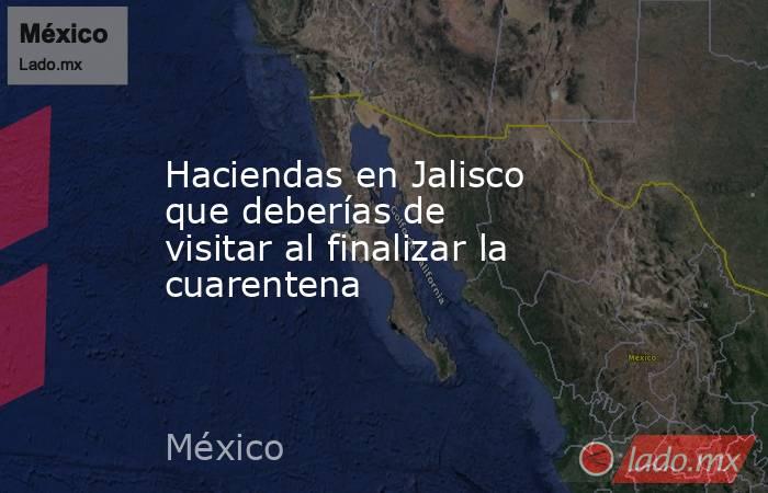 Haciendas en Jalisco que deberías de visitar al finalizar la cuarentena. Noticias en tiempo real
