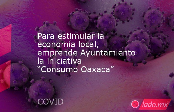 Para estimular la economía local, emprende Ayuntamiento la iniciativa “Consumo Oaxaca”. Noticias en tiempo real