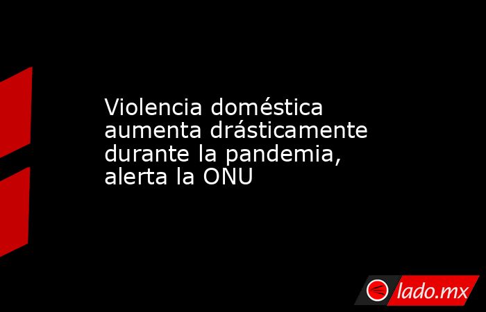 Violencia doméstica aumenta drásticamente durante la pandemia, alerta la ONU. Noticias en tiempo real
