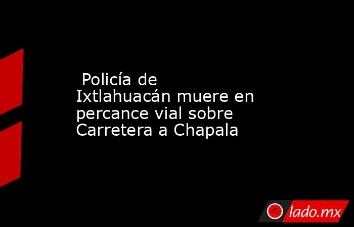  Policía de Ixtlahuacán muere en percance vial sobre Carretera a Chapala. Noticias en tiempo real