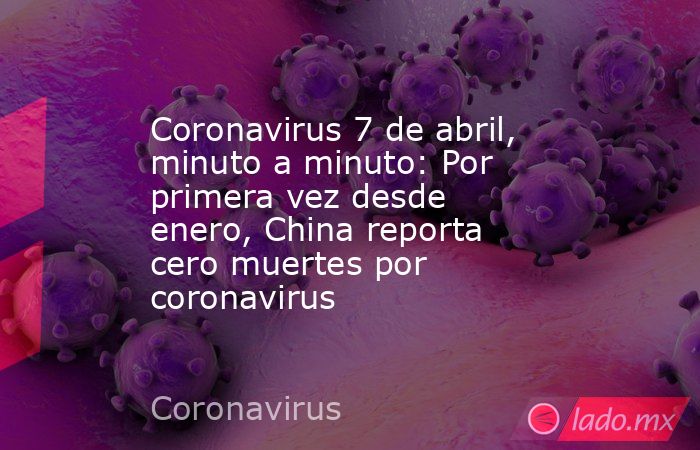 Coronavirus 7 de abril, minuto a minuto: Por primera vez desde enero, China reporta cero muertes por coronavirus. Noticias en tiempo real