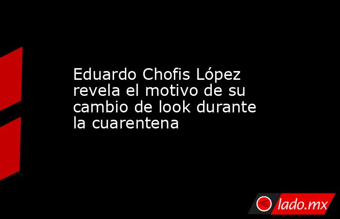 Eduardo Chofis López revela el motivo de su cambio de look durante la cuarentena. Noticias en tiempo real