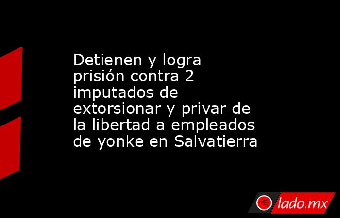 Detienen y logra prisión contra 2 imputados de extorsionar y privar de la libertad a empleados de yonke en Salvatierra. Noticias en tiempo real
