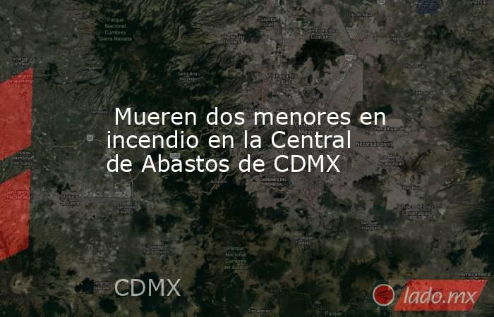  Mueren dos menores en incendio en la Central de Abastos de CDMX. Noticias en tiempo real