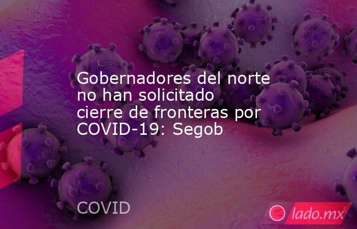 Gobernadores del norte no han solicitado cierre de fronteras por COVID-19: Segob. Noticias en tiempo real