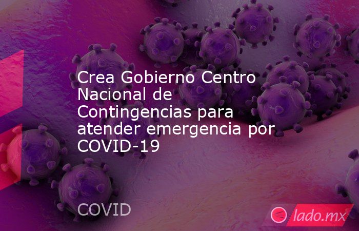 Crea Gobierno Centro Nacional de Contingencias para atender emergencia por COVID-19. Noticias en tiempo real