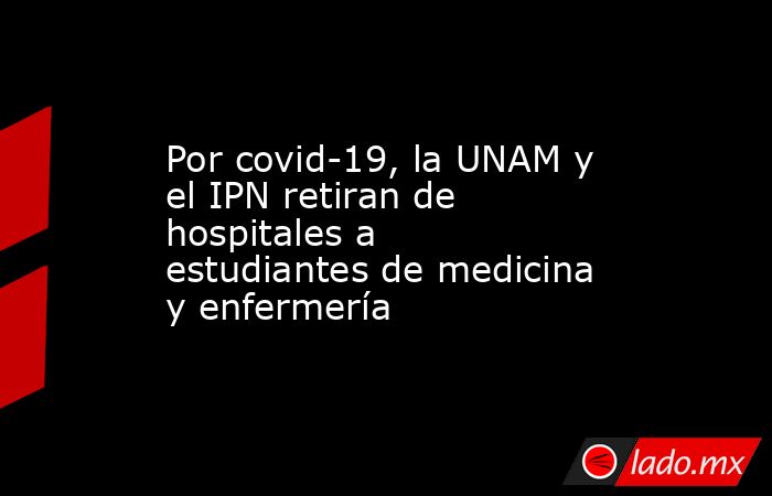 Por covid-19, la UNAM y el IPN retiran de hospitales a estudiantes de medicina y enfermería. Noticias en tiempo real