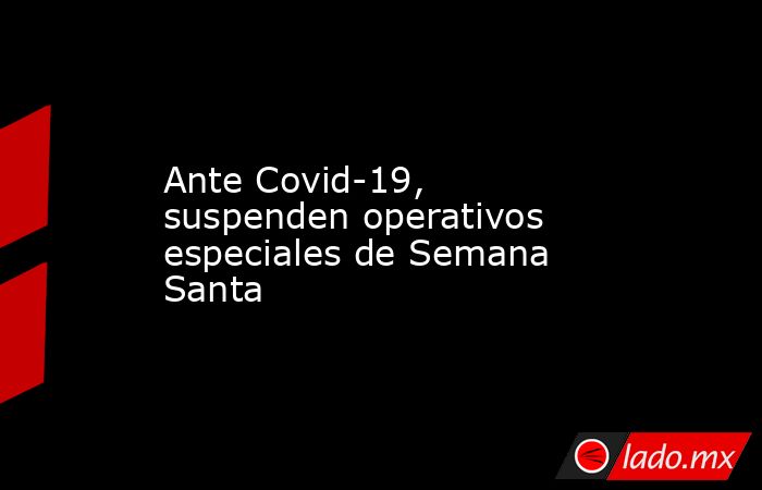 Ante Covid-19, suspenden operativos especiales de Semana Santa . Noticias en tiempo real