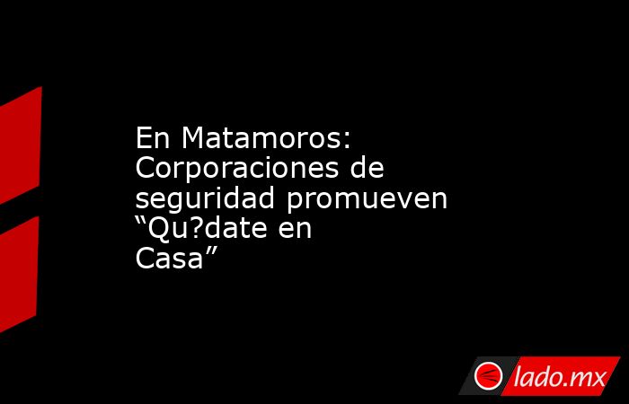 En Matamoros: Corporaciones de seguridad promueven “Qu?date en Casa”. Noticias en tiempo real
