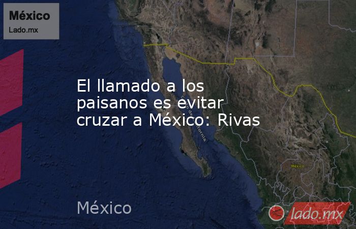 El llamado a los paisanos es evitar cruzar a México: Rivas. Noticias en tiempo real