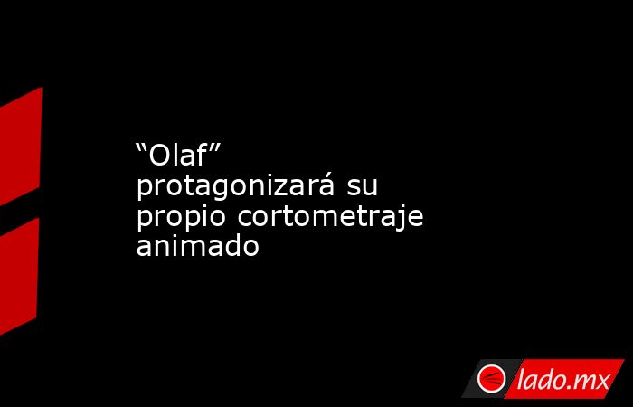 “Olaf” protagonizará su propio cortometraje animado. Noticias en tiempo real