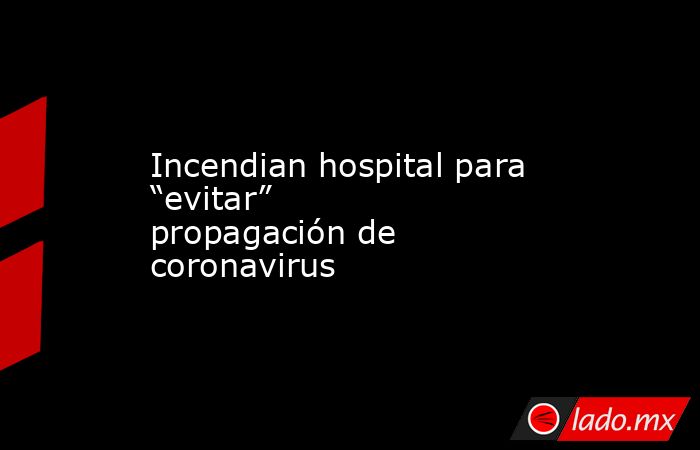 Incendian hospital para “evitar” propagación de coronavirus. Noticias en tiempo real