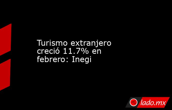 Turismo extranjero creció 11.7% en febrero: Inegi. Noticias en tiempo real