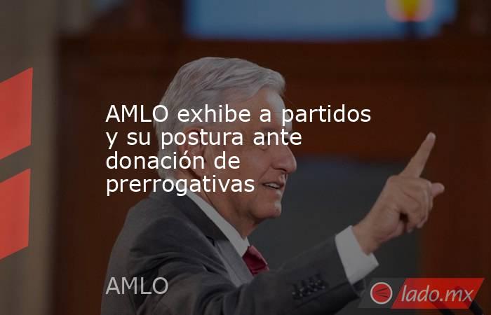 AMLO exhibe a partidos y su postura ante donación de prerrogativas. Noticias en tiempo real
