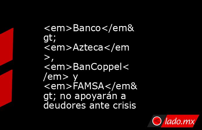 <em>Banco</em> <em>Azteca</em>, <em>BanCoppel</em> y <em>FAMSA</em> no apoyarán a deudores ante crisis. Noticias en tiempo real