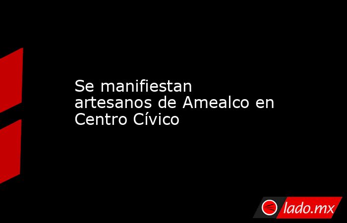 Se manifiestan artesanos de Amealco en Centro Cívico. Noticias en tiempo real