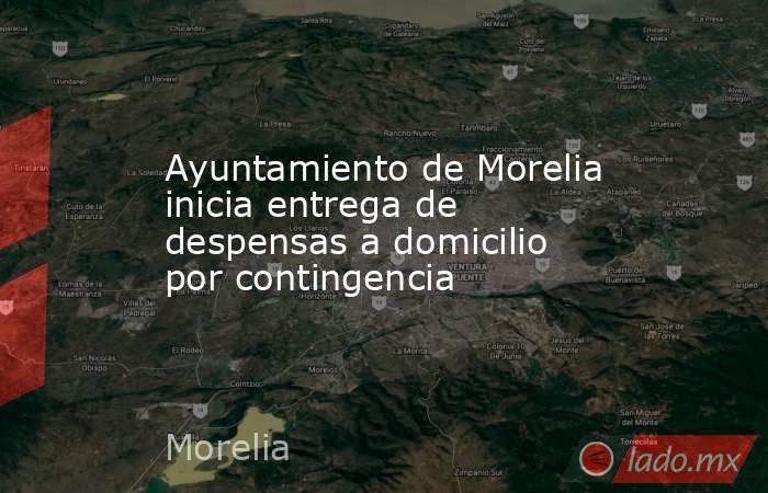 Ayuntamiento de Morelia inicia entrega de despensas a domicilio por contingencia. Noticias en tiempo real