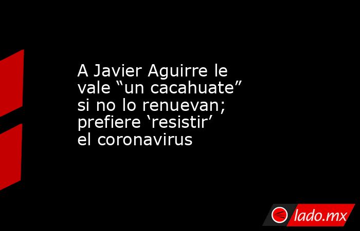 A Javier Aguirre le vale “un cacahuate” si no lo renuevan; prefiere ‘resistir’ el coronavirus. Noticias en tiempo real