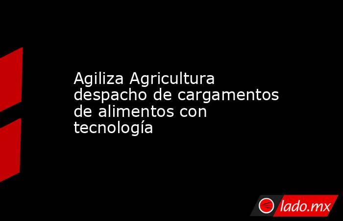 Agiliza Agricultura despacho de cargamentos de alimentos con tecnología. Noticias en tiempo real