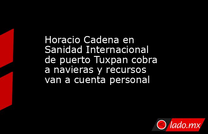 Horacio Cadena en Sanidad Internacional de puerto Tuxpan cobra a navieras y recursos van a cuenta personal. Noticias en tiempo real