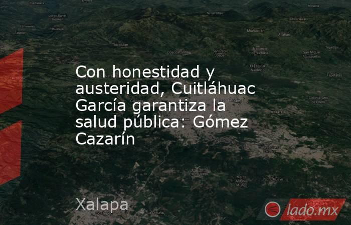Con honestidad y austeridad, Cuitláhuac García garantiza la salud pública: Gómez Cazarín. Noticias en tiempo real
