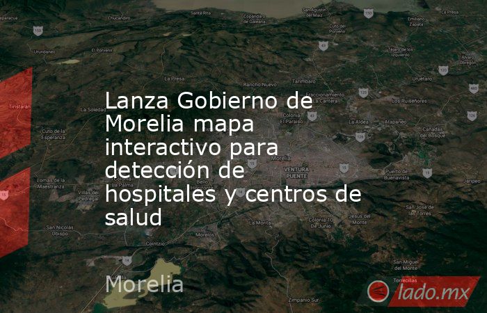 Lanza Gobierno de Morelia mapa interactivo para detección de hospitales y centros de salud. Noticias en tiempo real