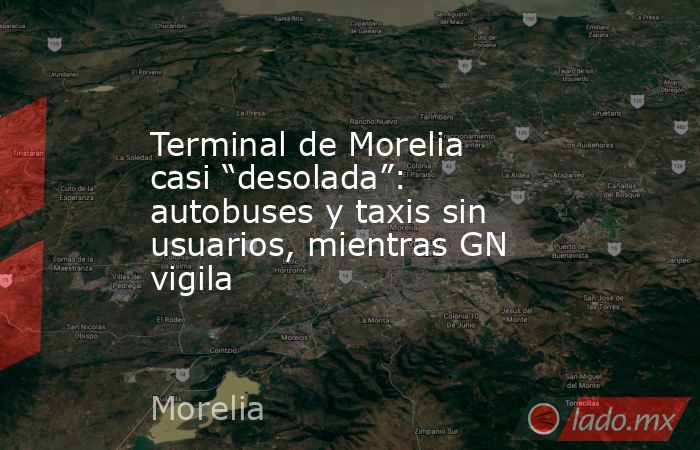 Terminal de Morelia casi “desolada”: autobuses y taxis sin usuarios, mientras GN vigila. Noticias en tiempo real