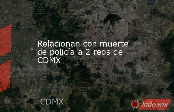 Relacionan con muerte de policía a 2 reos de CDMX. Noticias en tiempo real