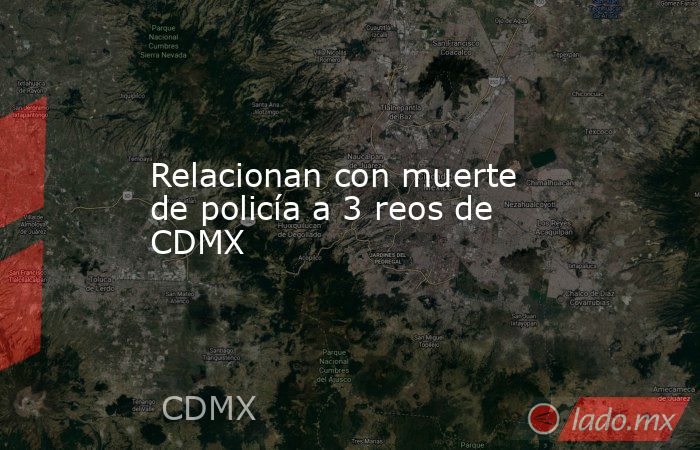 Relacionan con muerte de policía a 3 reos de CDMX. Noticias en tiempo real