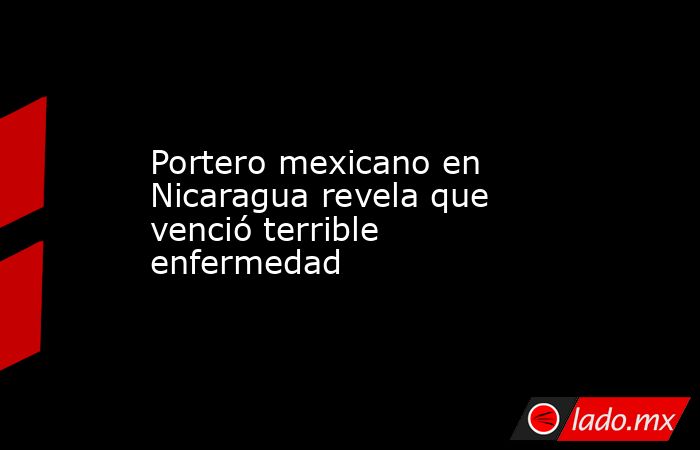 Portero mexicano en Nicaragua revela que venció terrible enfermedad. Noticias en tiempo real