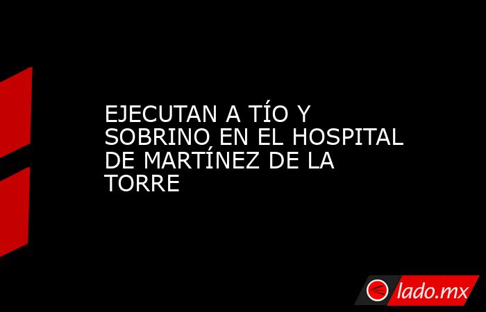 EJECUTAN A TÍO Y SOBRINO EN EL HOSPITAL DE MARTÍNEZ DE LA TORRE. Noticias en tiempo real