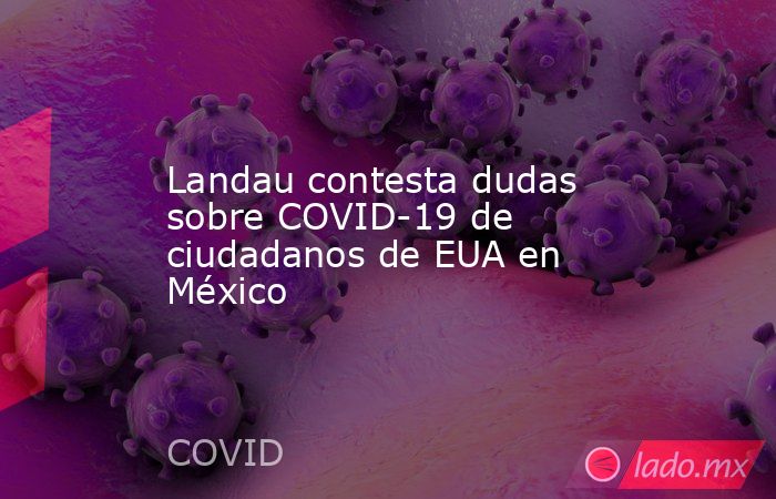 Landau contesta dudas sobre COVID-19 de ciudadanos de EUA en México. Noticias en tiempo real