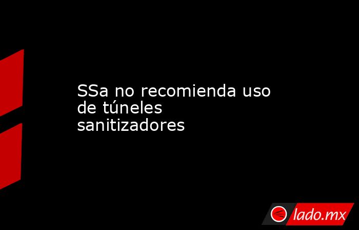 SSa no recomienda uso de túneles sanitizadores. Noticias en tiempo real