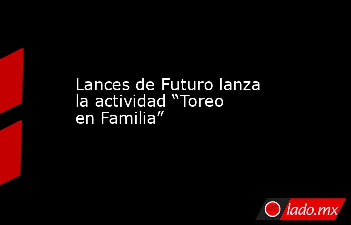 Lances de Futuro lanza la actividad “Toreo en Familia”. Noticias en tiempo real