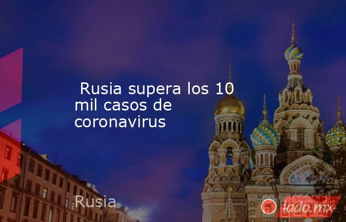  Rusia supera los 10 mil casos de coronavirus. Noticias en tiempo real