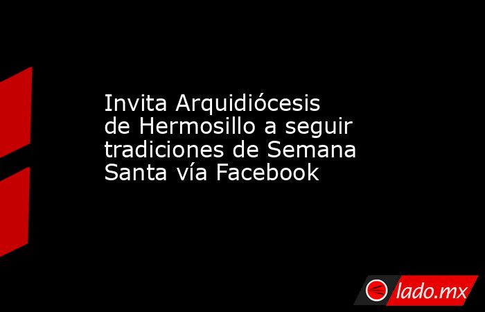 Invita Arquidiócesis de Hermosillo a seguir tradiciones de Semana Santa vía Facebook. Noticias en tiempo real