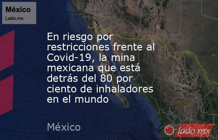 En riesgo por restricciones frente al Covid-19, la mina mexicana que está detrás del 80 por ciento de inhaladores en el mundo. Noticias en tiempo real