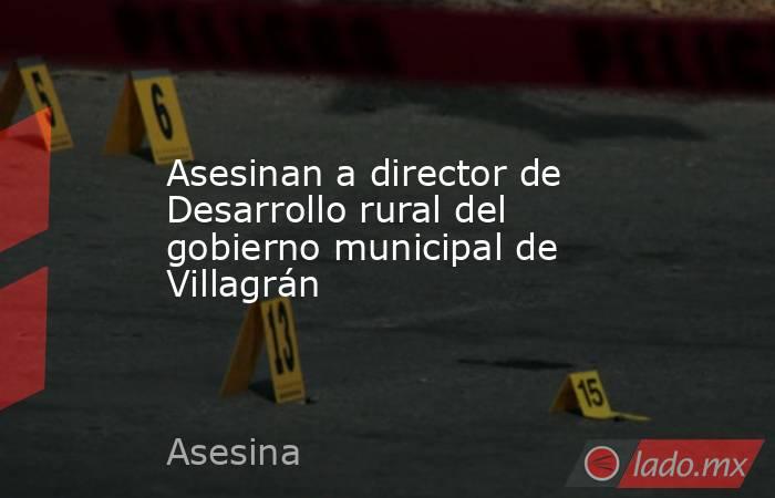 Asesinan a director de Desarrollo rural del gobierno municipal de Villagrán. Noticias en tiempo real