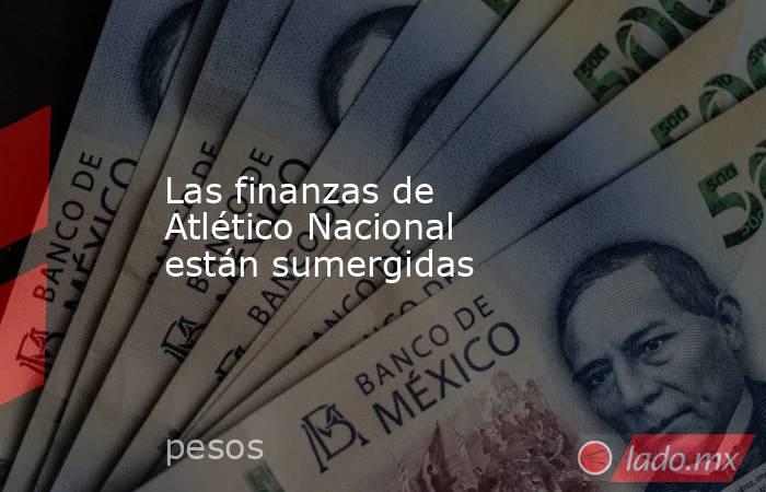 Las finanzas de Atlético Nacional están sumergidas. Noticias en tiempo real