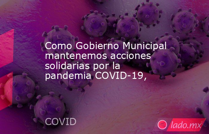 Como Gobierno Municipal mantenemos acciones solidarias por la pandemia COVID-19,. Noticias en tiempo real