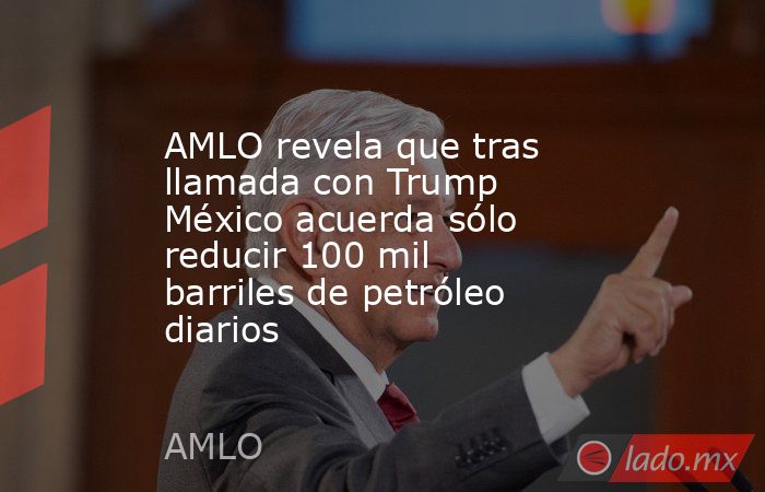 AMLO revela que tras llamada con Trump México acuerda sólo reducir 100 mil barriles de petróleo diarios. Noticias en tiempo real