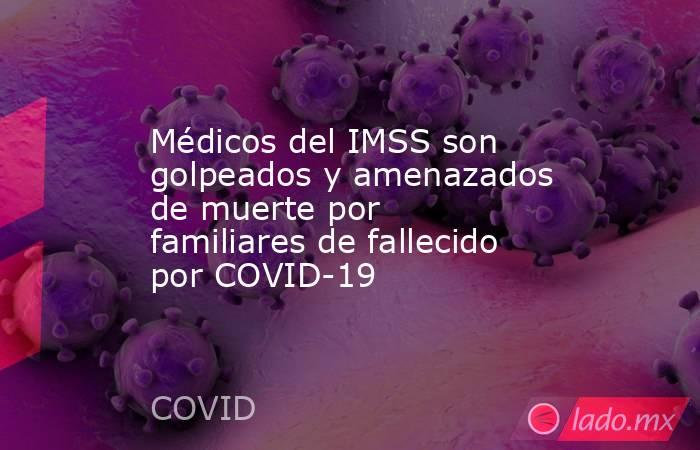 Médicos del IMSS son golpeados y amenazados de muerte por familiares de fallecido por COVID-19. Noticias en tiempo real