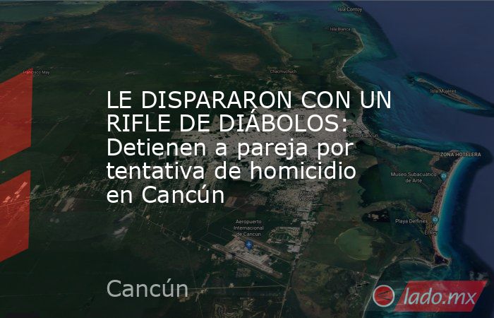 LE DISPARARON CON UN RIFLE DE DIÁBOLOS: Detienen a pareja por tentativa de homicidio en Cancún. Noticias en tiempo real